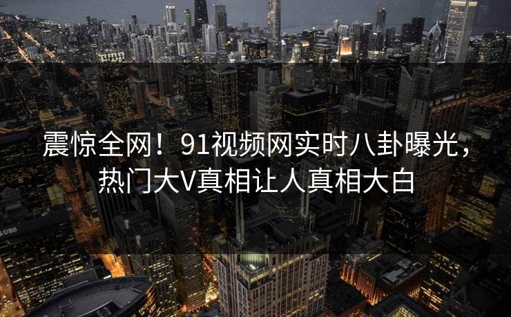 震惊全网！91视频网实时八卦曝光，热门大V真相让人真相大白