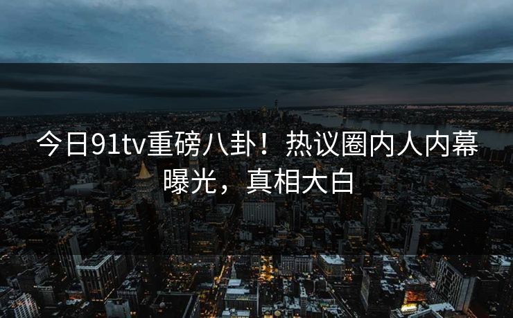今日91tv重磅八卦！热议圈内人内幕曝光，真相大白
