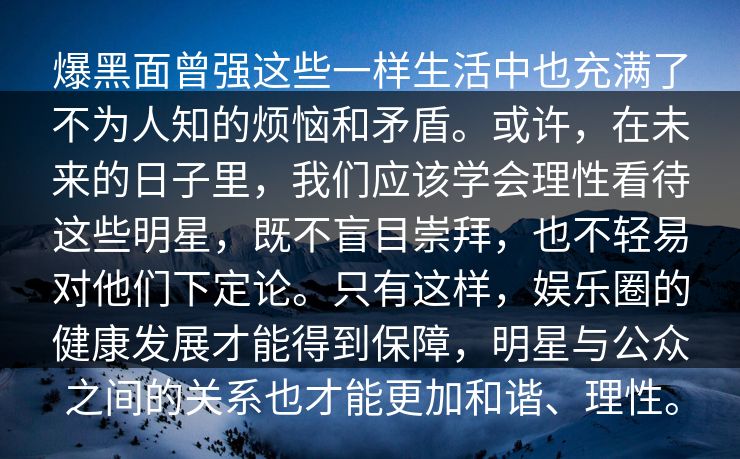 爆黑面曾强这些一样生活中也充满了不为人知的烦恼和矛盾。或许，在未来的日子里，我们应该学会理性看待这些明星，既不盲目崇拜，也不轻易对他们下定论。只有这样，娱乐圈的健康发展才能得到保障，明星与公众之间的关系也才能更加和谐、理性。