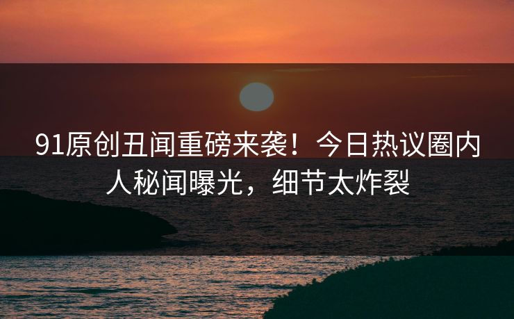 91原创丑闻重磅来袭！今日热议圈内人秘闻曝光，细节太炸裂  第1张