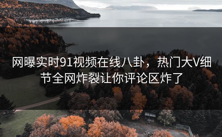 网曝实时91视频在线八卦，热门大V细节全网炸裂让你评论区炸了
