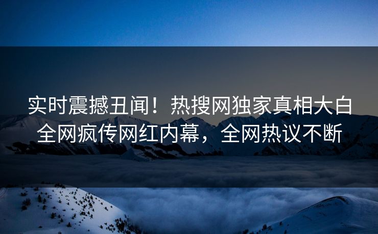 实时震撼丑闻！热搜网独家真相大白全网疯传网红内幕，全网热议不断