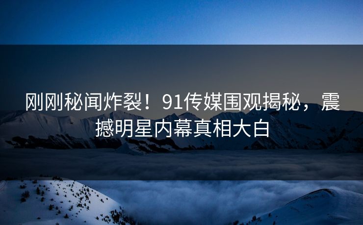 刚刚秘闻炸裂！91传媒围观揭秘，震撼明星内幕真相大白