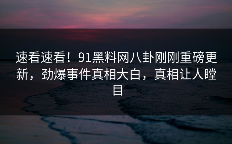 速看速看！91黑料网八卦刚刚重磅更新，劲爆事件真相大白，真相让人瞠目  第1张