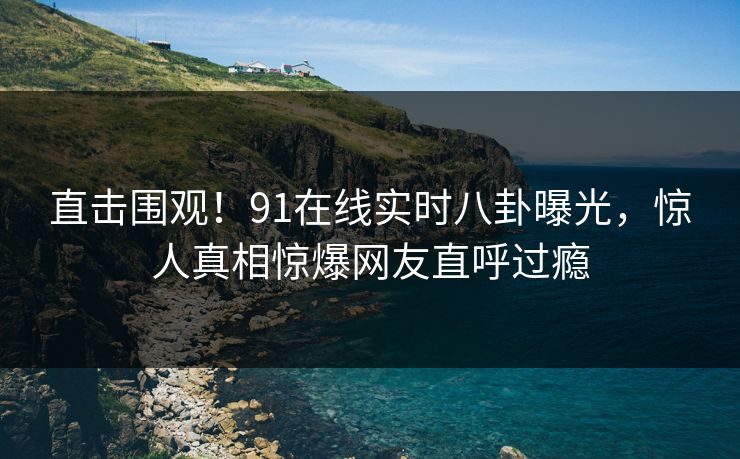 直击围观！91在线实时八卦曝光，惊人真相惊爆网友直呼过瘾
