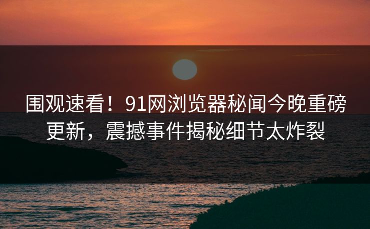 围观速看！91网浏览器秘闻今晚重磅更新，震撼事件揭秘细节太炸裂  第1张