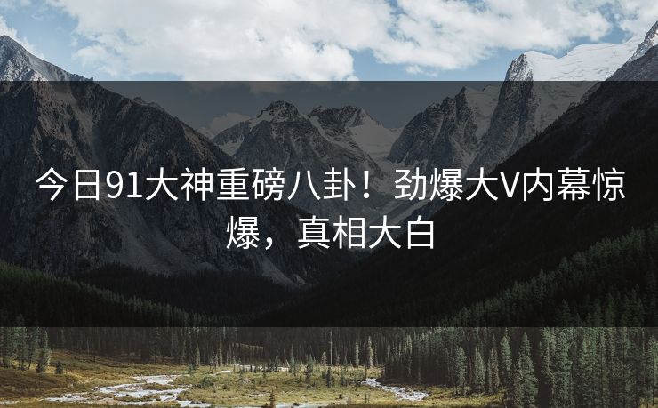今日91大神重磅八卦！劲爆大V内幕惊爆，真相大白  第1张