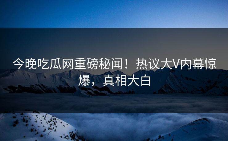 今晚吃瓜网重磅秘闻！热议大V内幕惊爆，真相大白