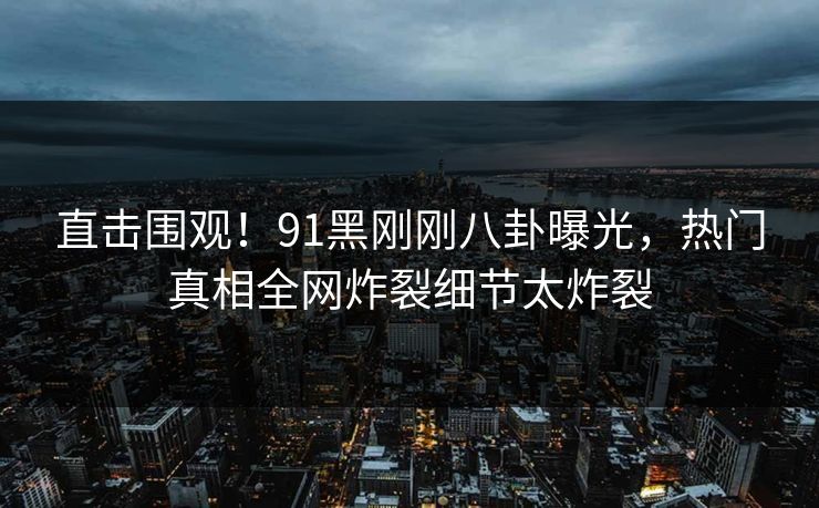 直击围观！91黑刚刚八卦曝光，热门真相全网炸裂细节太炸裂  第1张