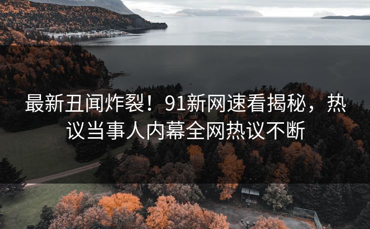 最新丑闻炸裂！91新网速看揭秘，热议当事人内幕全网热议不断