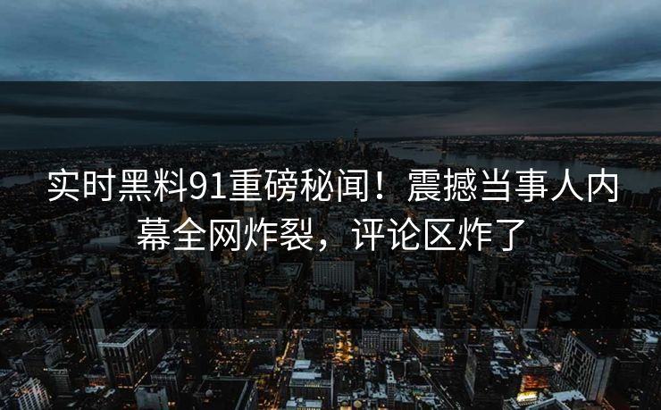 实时黑料91重磅秘闻！震撼当事人内幕全网炸裂，评论区炸了