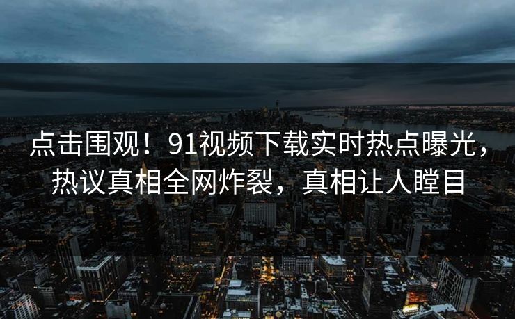 点击围观！91视频下载实时热点曝光，热议真相全网炸裂，真相让人瞠目