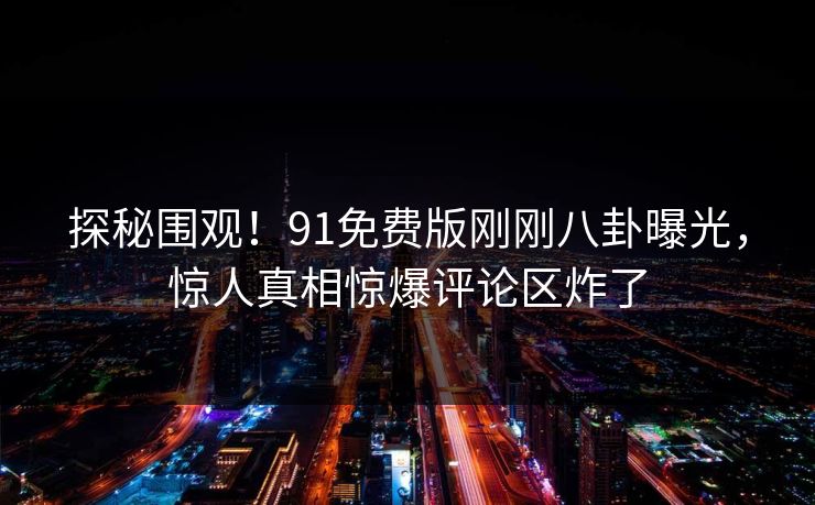 探秘围观！91免费版刚刚八卦曝光，惊人真相惊爆评论区炸了