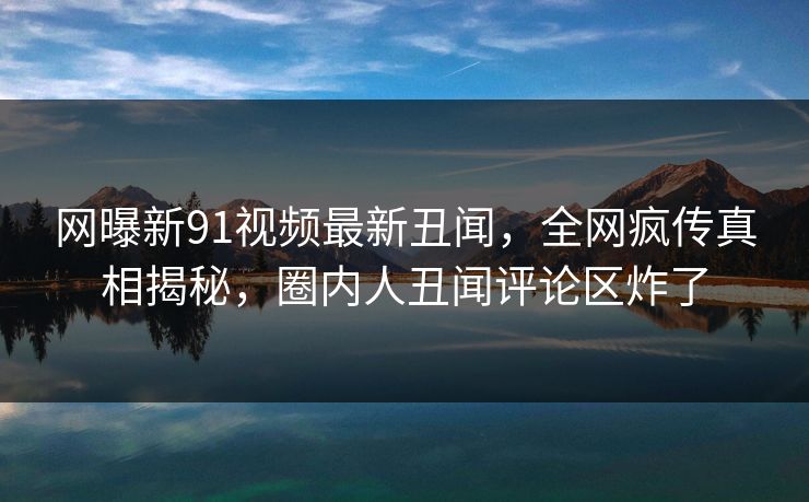 网曝新91视频最新丑闻，全网疯传真相揭秘，圈内人丑闻评论区炸了