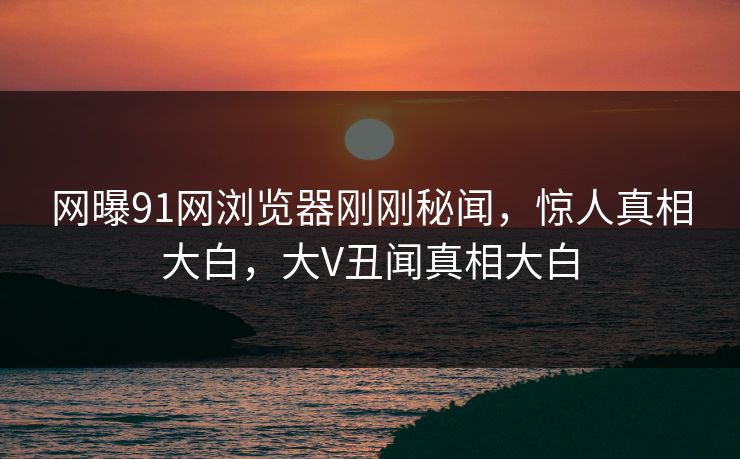 网曝91网浏览器刚刚秘闻，惊人真相大白，大V丑闻真相大白
