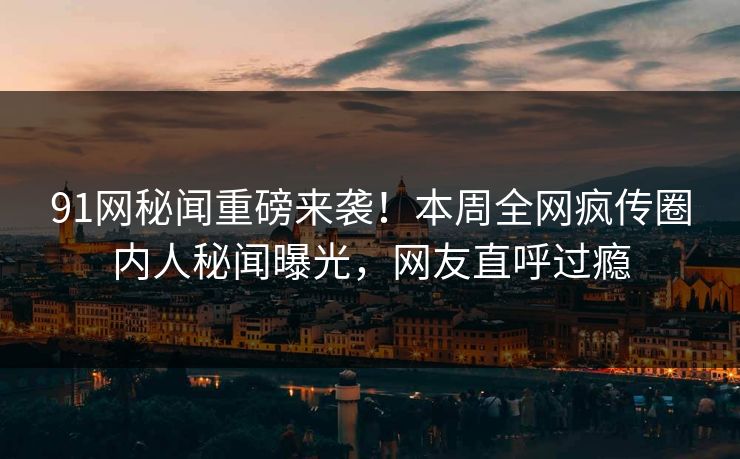 91网秘闻重磅来袭！本周全网疯传圈内人秘闻曝光，网友直呼过瘾