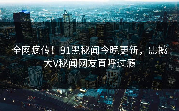 全网疯传！91黑秘闻今晚更新，震撼大V秘闻网友直呼过瘾  第1张