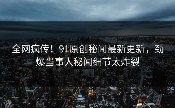 全网疯传！91原创秘闻最新更新，劲爆当事人秘闻细节太炸裂