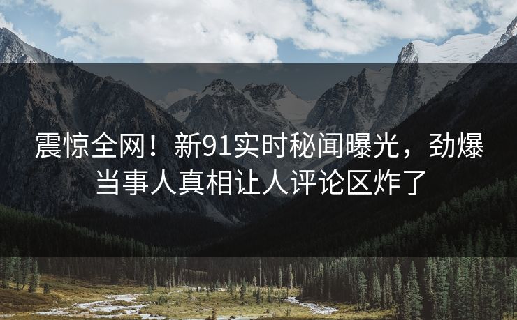 震惊全网！新91实时秘闻曝光，劲爆当事人真相让人评论区炸了