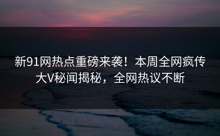 新91网热点重磅来袭！本周全网疯传大V秘闻揭秘，全网热议不断  第1张
