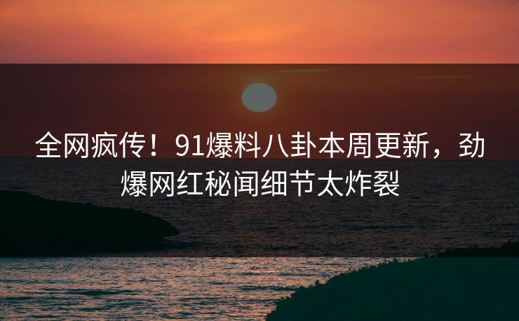 全网疯传！91爆料八卦本周更新，劲爆网红秘闻细节太炸裂