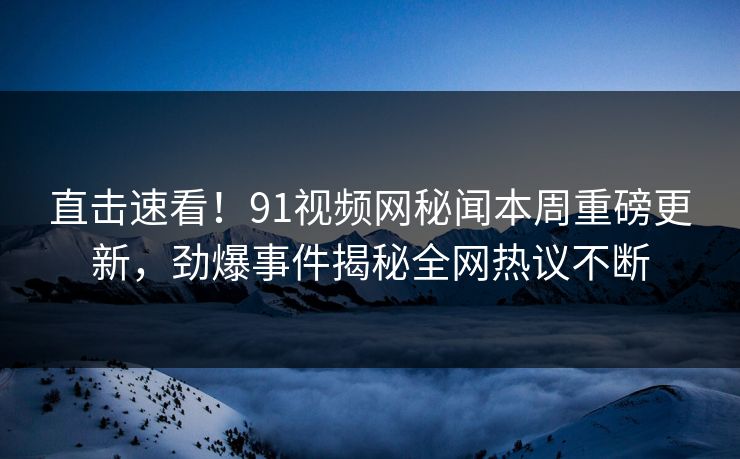 直击速看！91视频网秘闻本周重磅更新，劲爆事件揭秘全网热议不断