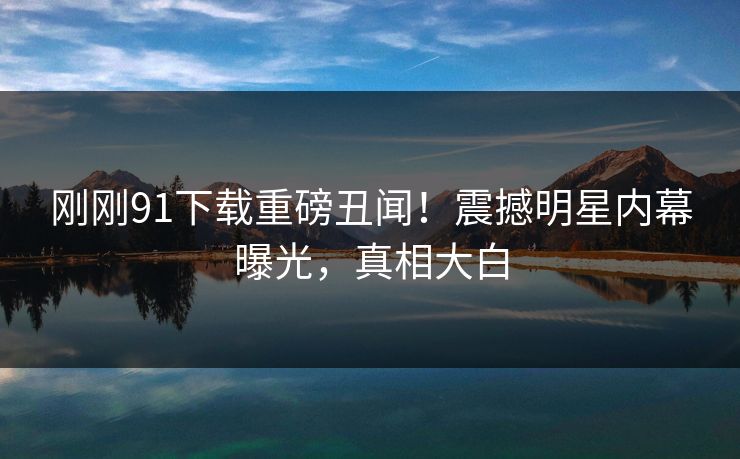 刚刚91下载重磅丑闻！震撼明星内幕曝光，真相大白  第1张