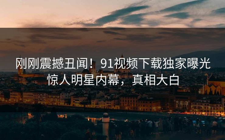 刚刚震撼丑闻！91视频下载独家曝光惊人明星内幕，真相大白