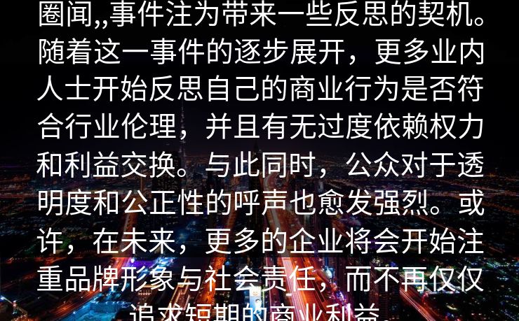 圈闻,,事件注为带来一些反思的契机。随着这一事件的逐步展开，更多业内人士开始反思自己的商业行为是否符合行业伦理，并且有无过度依赖权力和利益交换。与此同时，公众对于透明度和公正性的呼声也愈发强烈。或许，在未来，更多的企业将会开始注重品牌形象与社会责任，而不再仅仅追求短期的商业利益。  第1张