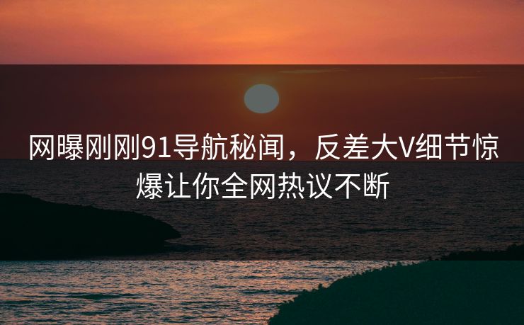 网曝刚刚91导航秘闻，反差大V细节惊爆让你全网热议不断  第1张