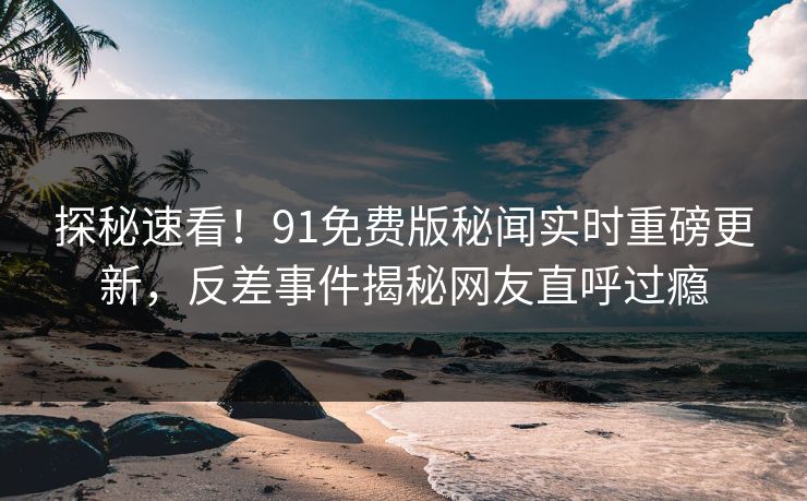 探秘速看！91免费版秘闻实时重磅更新，反差事件揭秘网友直呼过瘾