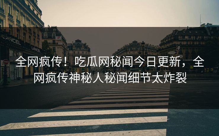 全网疯传！吃瓜网秘闻今日更新，全网疯传神秘人秘闻细节太炸裂