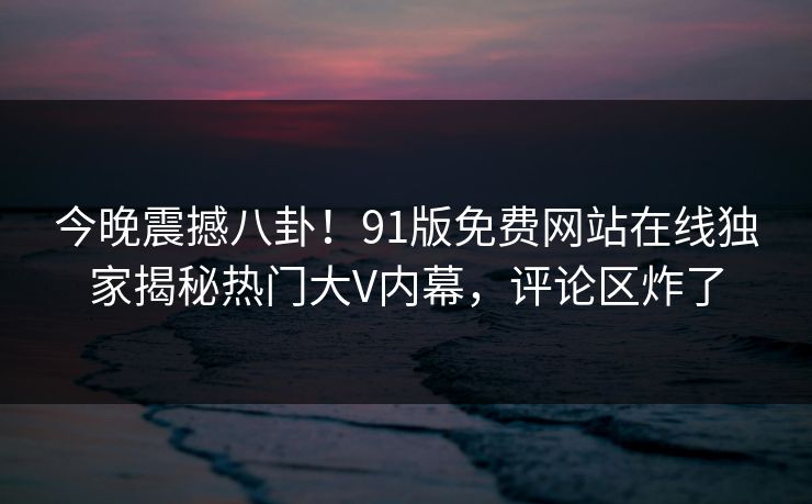 今晚震撼八卦！91版免费网站在线独家揭秘热门大V内幕，评论区炸了  第1张