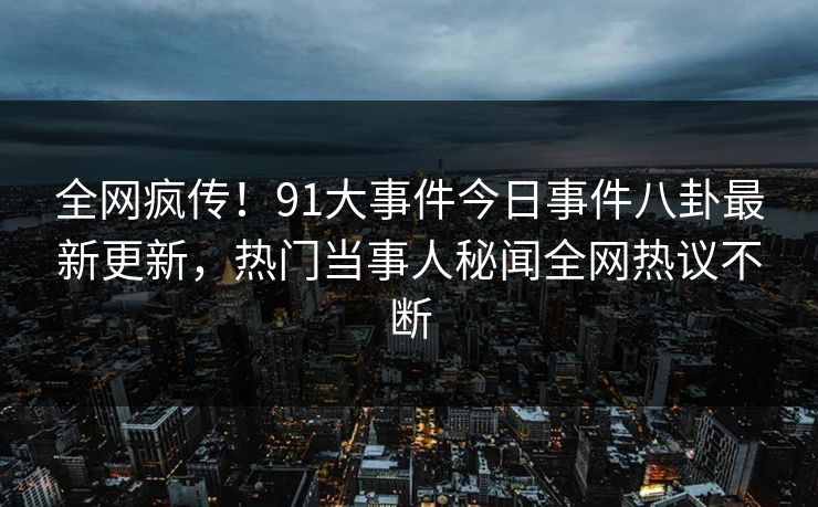 全网疯传！91大事件今日事件八卦最新更新，热门当事人秘闻全网热议不断