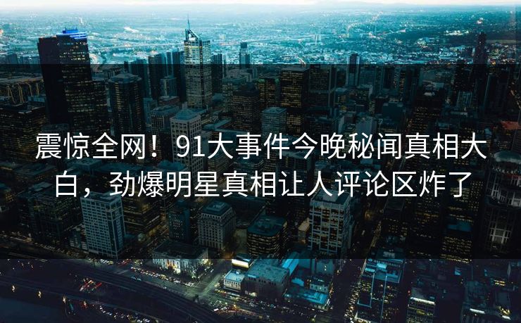 震惊全网！91大事件今晚秘闻真相大白，劲爆明星真相让人评论区炸了