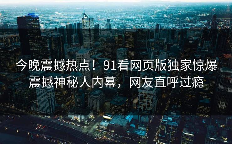 今晚震撼热点！91看网页版独家惊爆震撼神秘人内幕，网友直呼过瘾