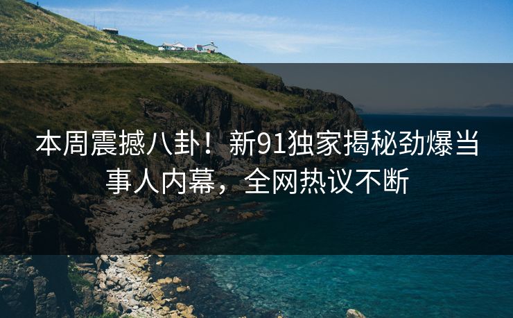 本周震撼八卦！新91独家揭秘劲爆当事人内幕，全网热议不断