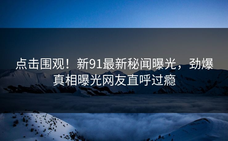 点击围观！新91最新秘闻曝光，劲爆真相曝光网友直呼过瘾