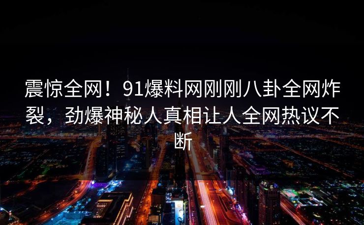震惊全网！91爆料网刚刚八卦全网炸裂，劲爆神秘人真相让人全网热议不断