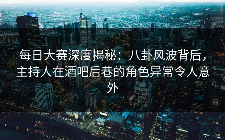 每日大赛深度揭秘：八卦风波背后，主持人在酒吧后巷的角色异常令人意外  第1张