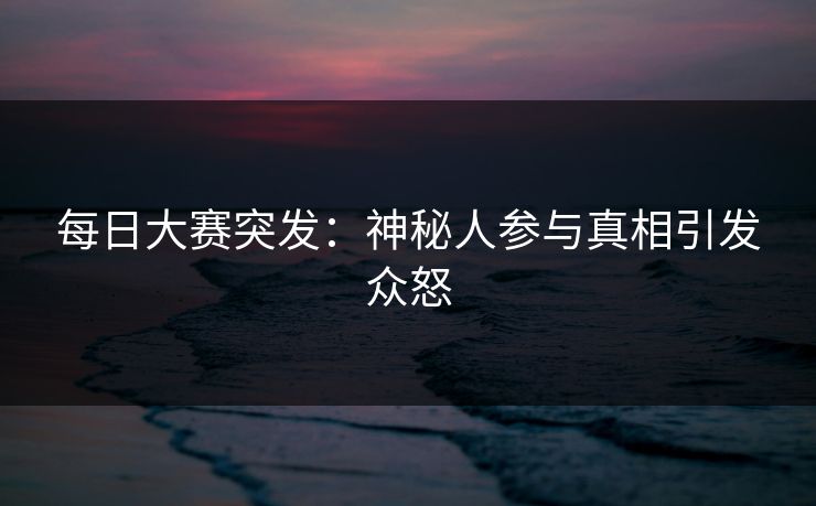 每日大赛突发：神秘人参与真相引发众怒