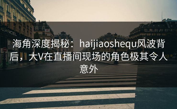 海角深度揭秘：haijiaoshequ风波背后，大V在直播间现场的角色极其令人意外