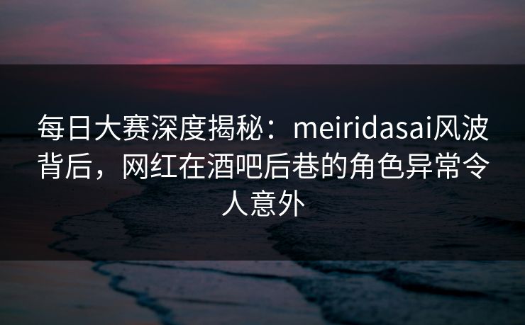 每日大赛深度揭秘：meiridasai风波背后，网红在酒吧后巷的角色异常令人意外  第1张