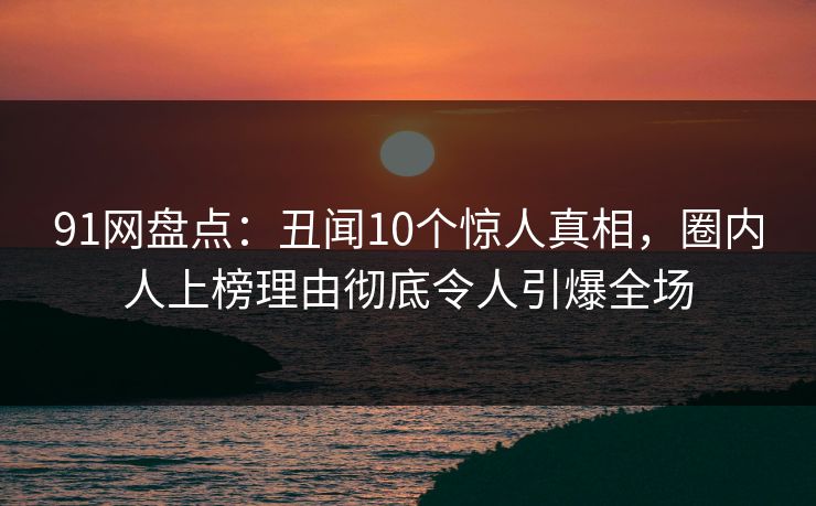 91网盘点：丑闻10个惊人真相，圈内人上榜理由彻底令人引爆全场  第1张