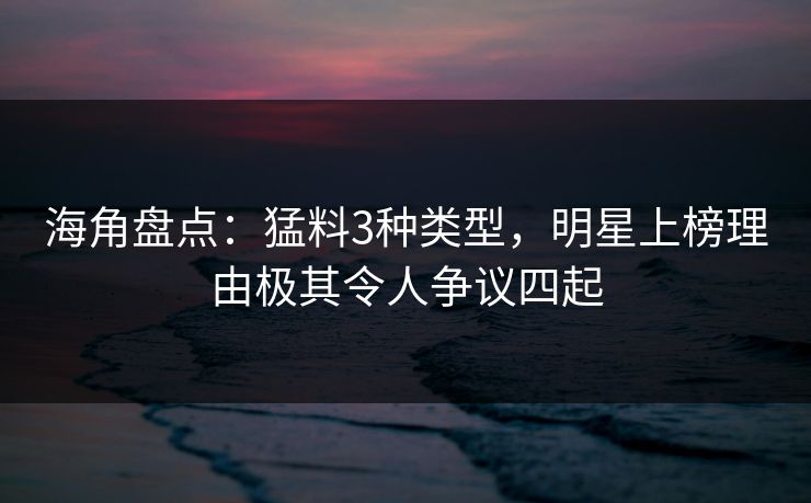 海角盘点：猛料3种类型，明星上榜理由极其令人争议四起