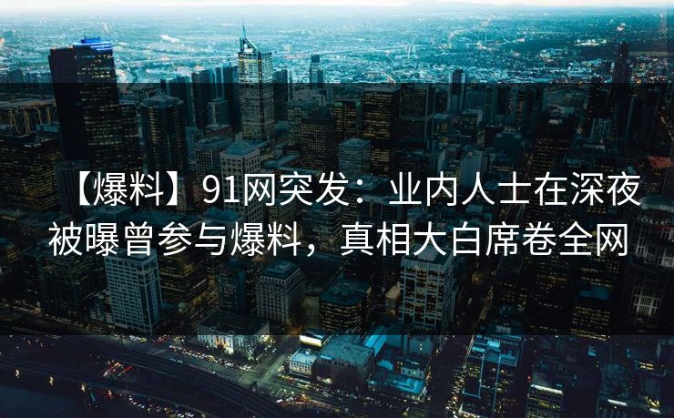 【爆料】91网突发：业内人士在深夜被曝曾参与爆料，真相大白席卷全网