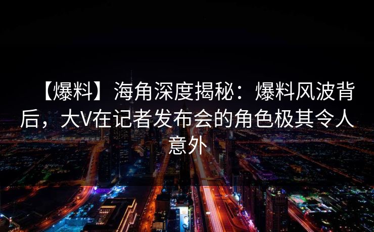【爆料】海角深度揭秘：爆料风波背后，大V在记者发布会的角色极其令人意外