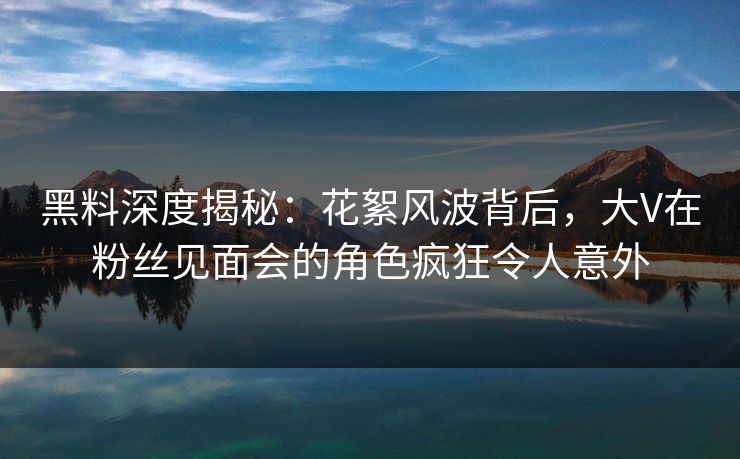 黑料深度揭秘：花絮风波背后，大V在粉丝见面会的角色疯狂令人意外  第1张