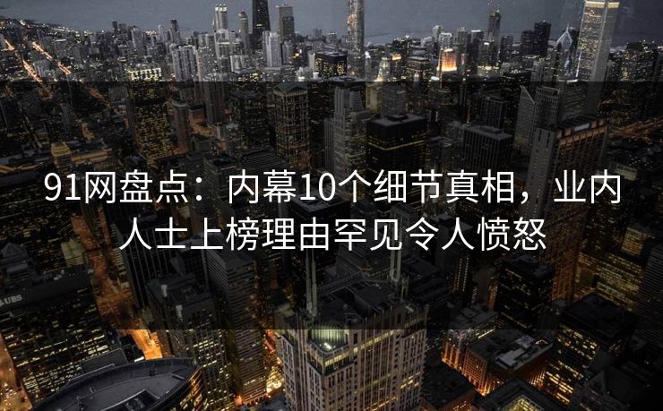 91网盘点：内幕10个细节真相，业内人士上榜理由罕见令人愤怒  第1张