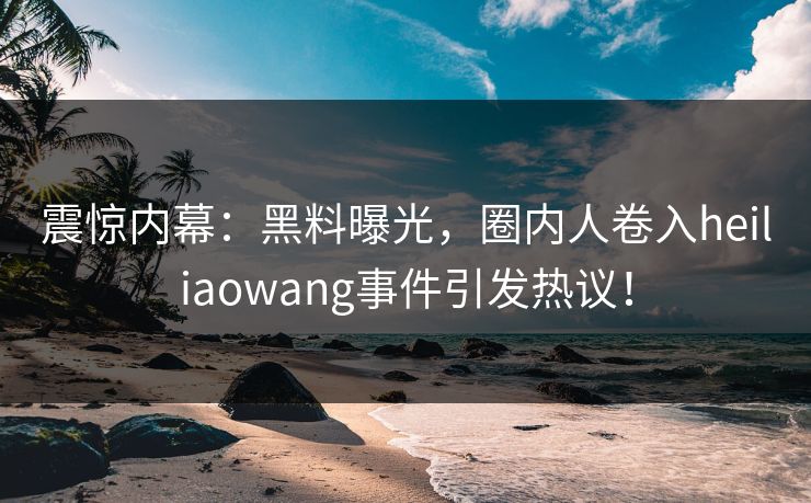 震惊内幕：黑料曝光，圈内人卷入heiliaowang事件引发热议！  第1张